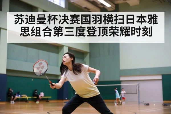 苏迪曼杯决赛国羽横扫日本雅思组合第三度登顶荣耀时刻