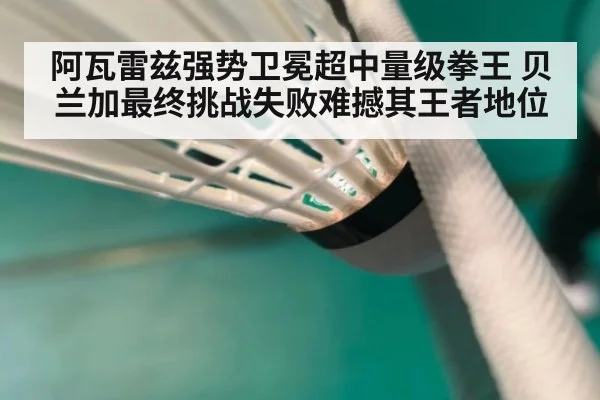 阿瓦雷兹强势卫冕超中量级拳王 贝兰加最终挑战失败难撼其王者地位